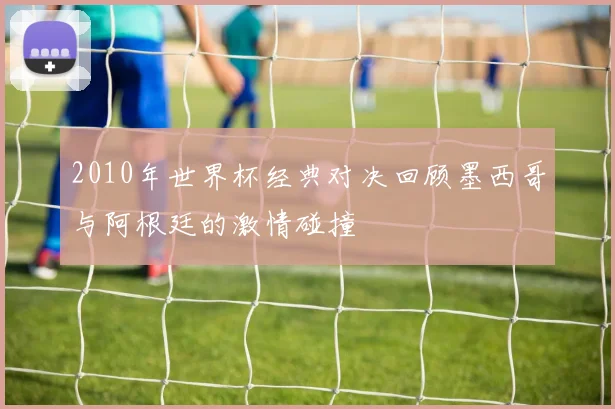 2010年世界杯经典对决回顾墨西哥与阿根廷的激情碰撞