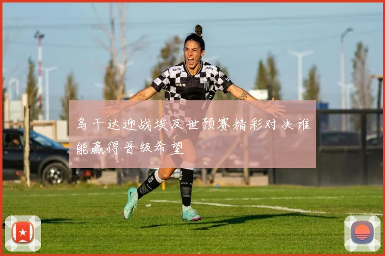乌干达迎战埃及世预赛精彩对决谁能赢得晋级希望