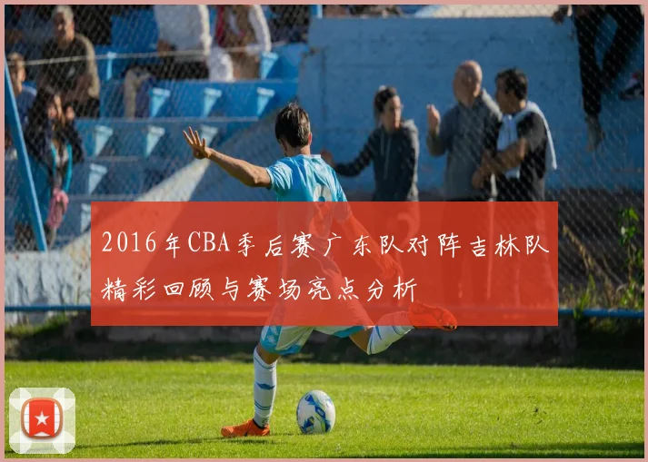 2016年CBA季后赛广东队对阵吉林队精彩回顾与赛场亮点分析