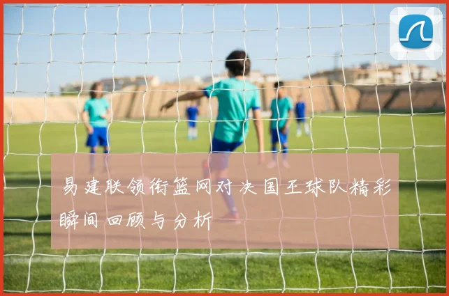 易建联领衔篮网对决国王球队精彩瞬间回顾与分析