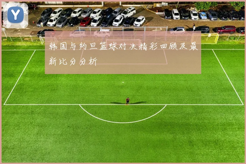 韩国与约旦篮球对决精彩回顾及最新比分分析