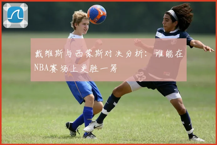 戴维斯与西蒙斯对决分析：谁能在NBA赛场上更胜一筹