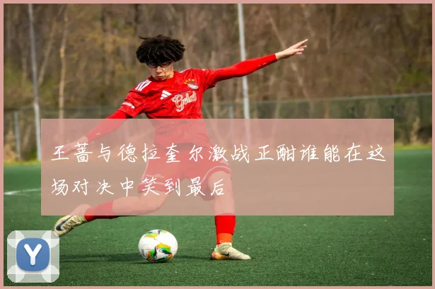 王蔷与德拉奎尔激战正酣谁能在这场对决中笑到最后