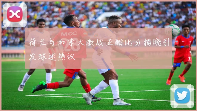 荷兰与加拿大激战正酣比分揭晓引发球迷热议