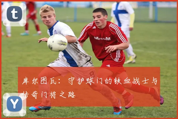 库尔图瓦：守护球门的铁血战士与传奇门将之路