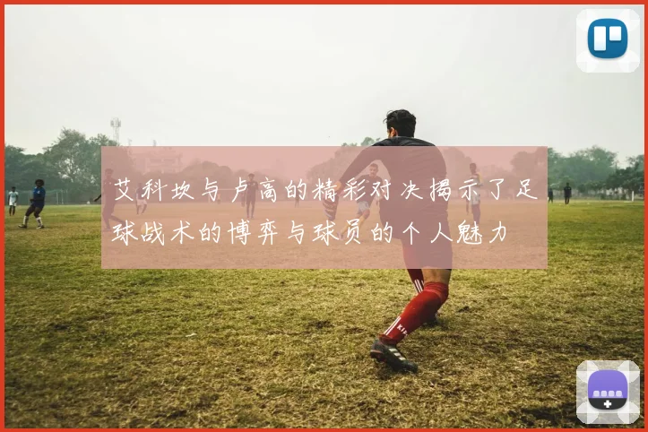 艾科坎与卢高的精彩对决揭示了足球战术的博弈与球员的个人魅力