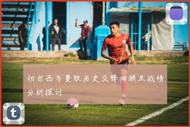 切尔西与曼联历史交锋回顾及战绩分析探讨