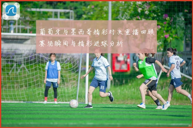 葡萄牙与墨西哥精彩对决重播回顾赛场瞬间与精彩进球分析