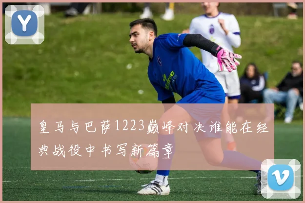 皇马与巴萨1223巅峰对决谁能在经典战役中书写新篇章
