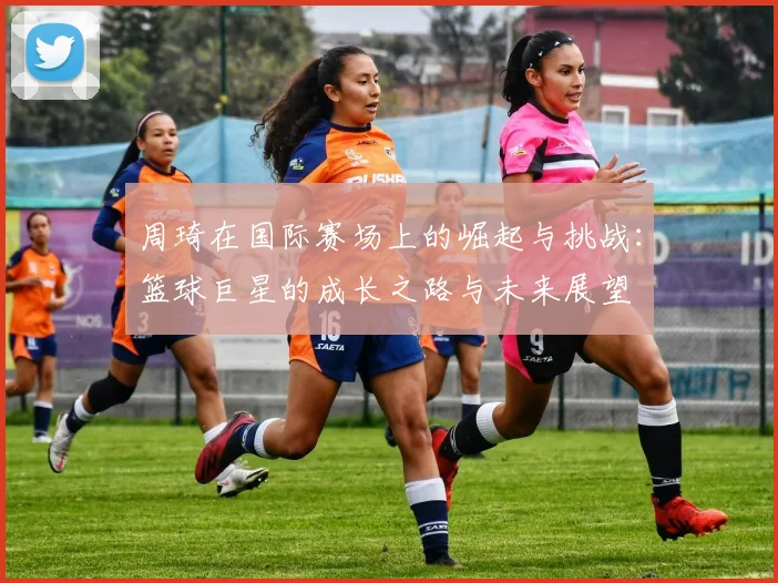 周琦在国际赛场上的崛起与挑战：篮球巨星的成长之路与未来展望