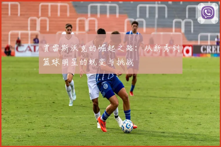 贾雷斯沃克的崛起之路：从新秀到篮球明星的蜕变与挑战