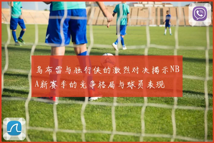 乌布雷与独行侠的激烈对决揭示NBA新赛季的竞争格局与球员表现