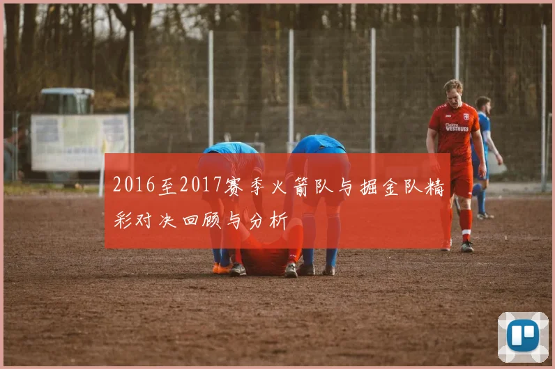 2016至2017赛季火箭队与掘金队精彩对决回顾与分析