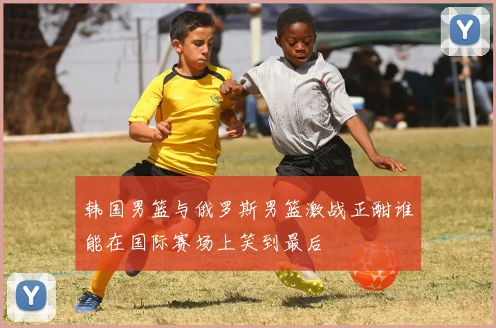 韩国男篮与俄罗斯男篮激战正酣谁能在国际赛场上笑到最后