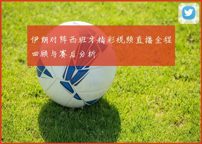 伊朗对阵西班牙精彩视频直播全程回顾与赛后分析