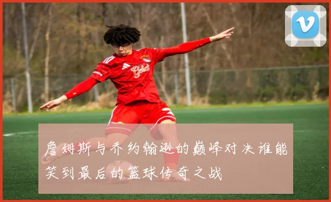 詹姆斯与乔约翰逊的巅峰对决谁能笑到最后的篮球传奇之战
