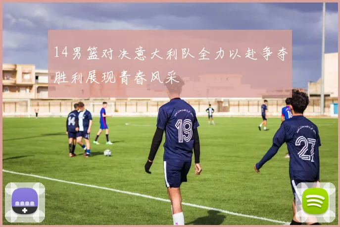 14男篮对决意大利队全力以赴争夺胜利展现青春风采