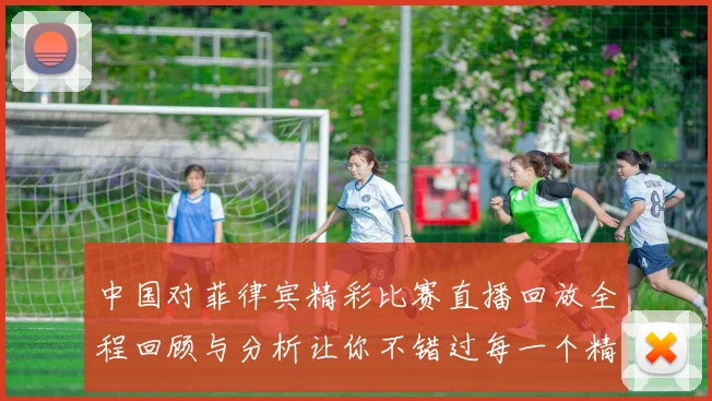 中国对菲律宾精彩比赛直播回放全程回顾与分析让你不错过每一个精彩瞬间