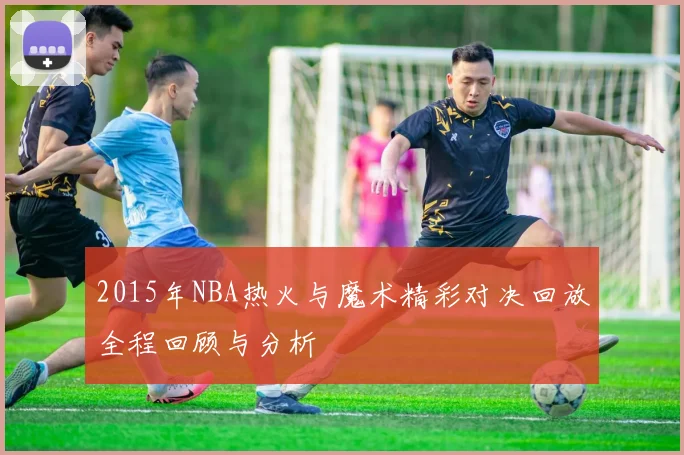 2015年NBA热火与魔术精彩对决回放全程回顾与分析