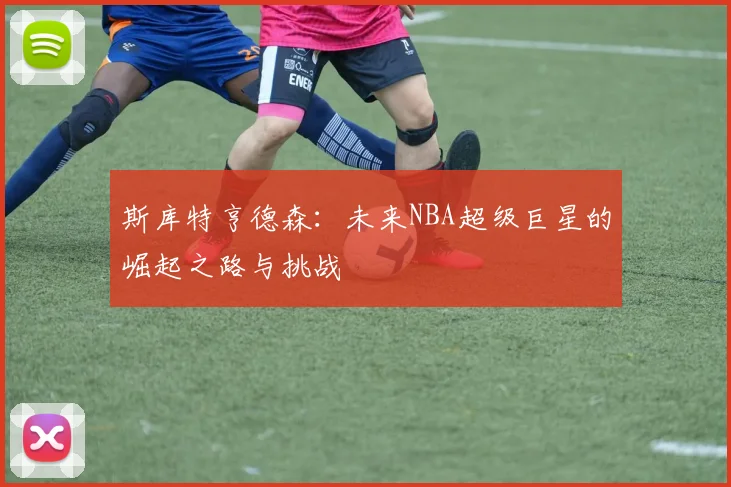 斯库特亨德森：未来NBA超级巨星的崛起之路与挑战