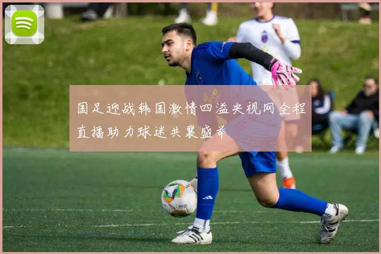 国足迎战韩国激情四溢央视网全程直播助力球迷共襄盛举