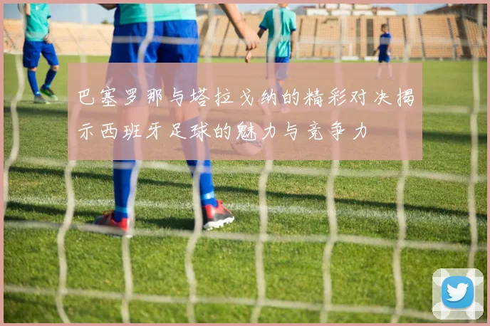 巴塞罗那与塔拉戈纳的精彩对决揭示西班牙足球的魅力与竞争力