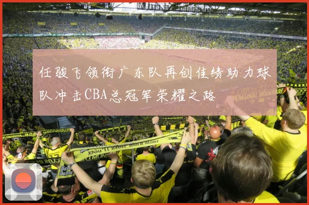 任骏飞领衔广东队再创佳绩助力球队冲击CBA总冠军荣耀之路