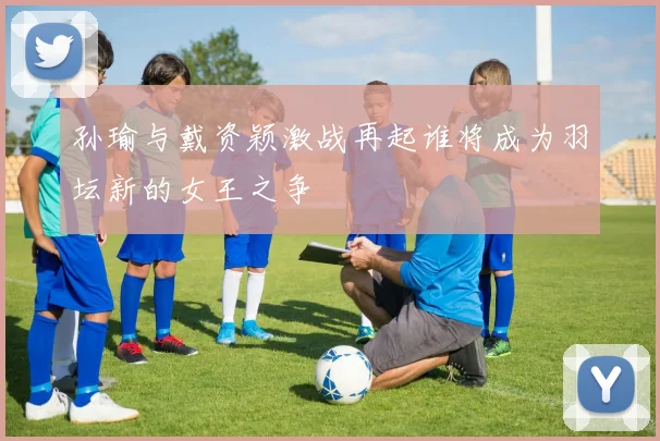 孙瑜与戴资颖激战再起谁将成为羽坛新的女王之争