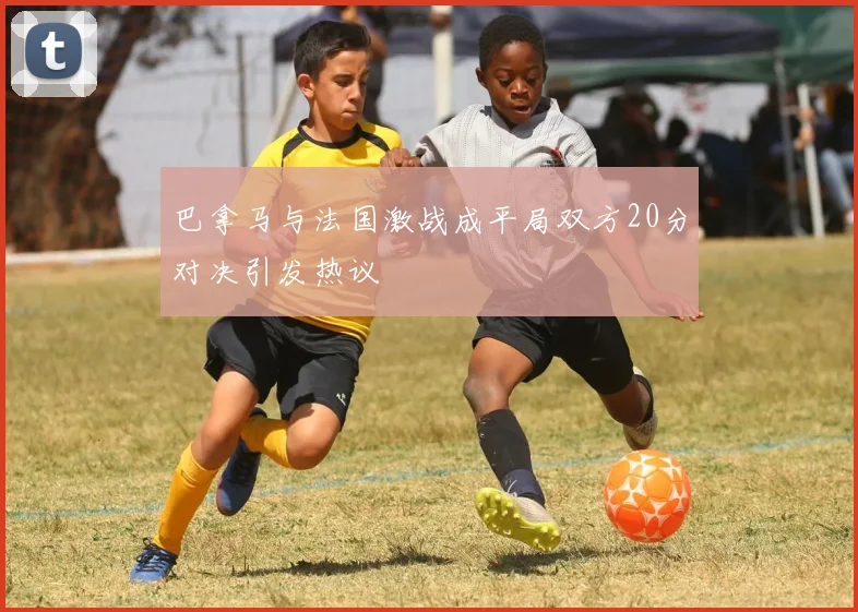 巴拿马与法国激战成平局双方20分对决引发热议
