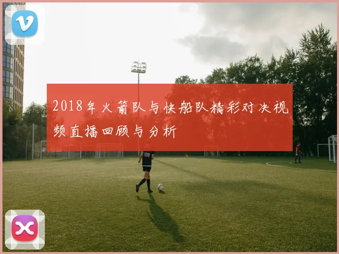 2018年火箭队与快船队精彩对决视频直播回顾与分析