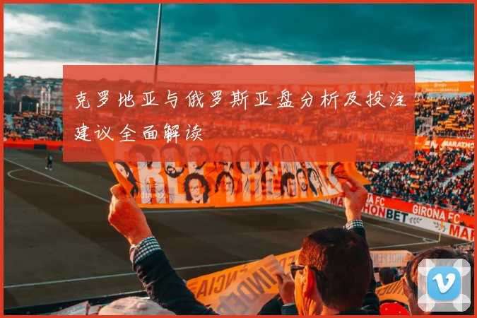 克罗地亚与俄罗斯亚盘分析及投注建议全面解读
