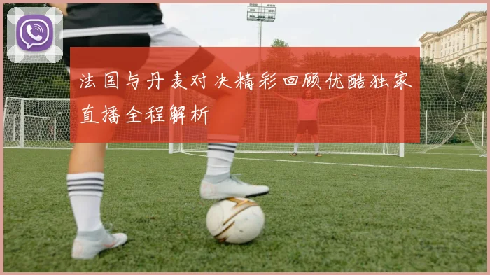 法国与丹麦对决精彩回顾优酷独家直播全程解析