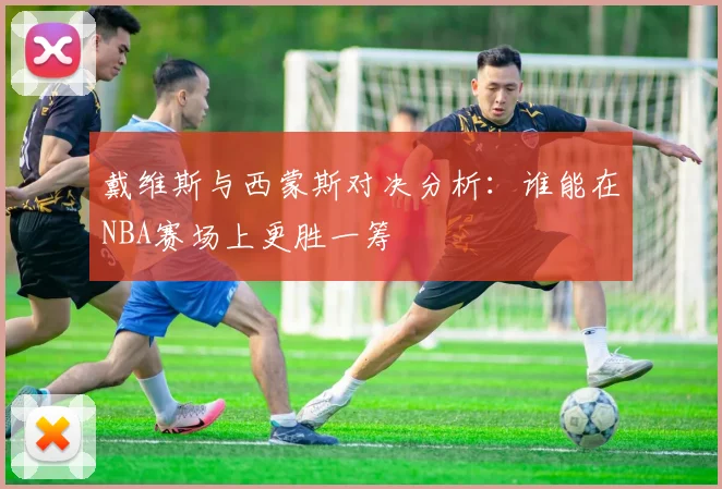 戴维斯与西蒙斯对决分析：谁能在NBA赛场上更胜一筹