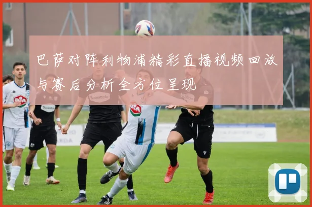 巴萨对阵利物浦精彩直播视频回放与赛后分析全方位呈现