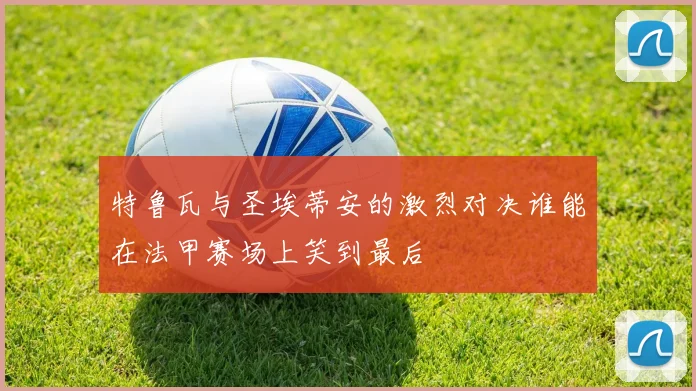 特鲁瓦与圣埃蒂安的激烈对决谁能在法甲赛场上笑到最后